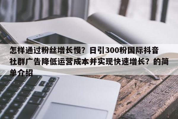 怎样通过粉丝增长慢?日引300粉国际抖音社群广告降低运营成本并实现快速增长?的简单介绍