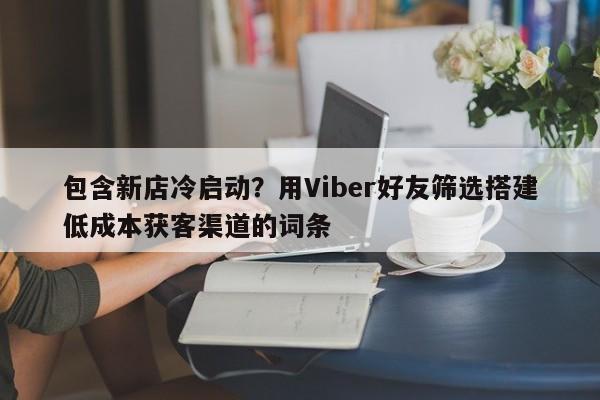 包含新店冷启动？用Viber好友筛选搭建低成本获客渠道的词条