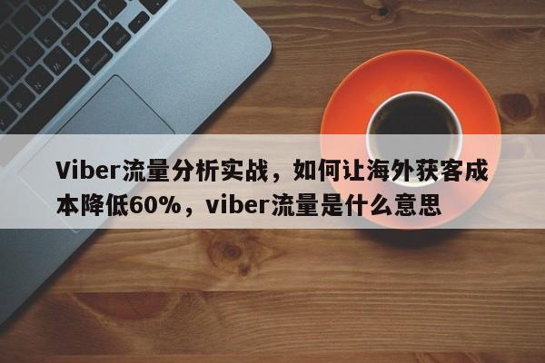 Viber流量分析实战，如何让海外获客成本降低60%，viber流量是什么意思