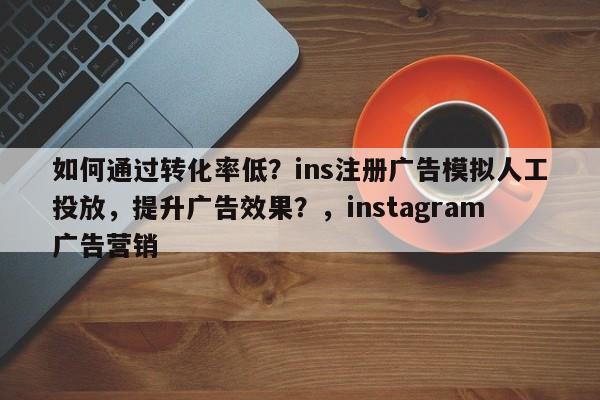 如何通过转化率低?ins注册广告模拟人工投放,提升广告效果?,instagram广告营销