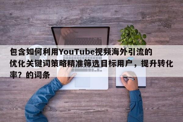包含如何利用YouTube视频海外引流的优化关键词策略精准筛选目标用户，提升转化率？的词条