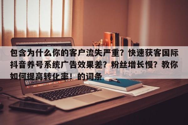 包含为什么你的客户流失严重?快速获客国际抖音养号系统广告效果差?粉丝增长慢?教你如何提高转化率!的词条