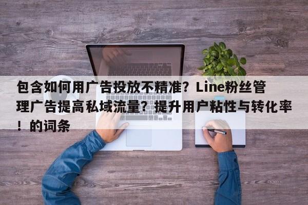 包含如何用广告投放不精准?Line粉丝管理广告提高私域流量?提升用户粘性与转化率!的词条