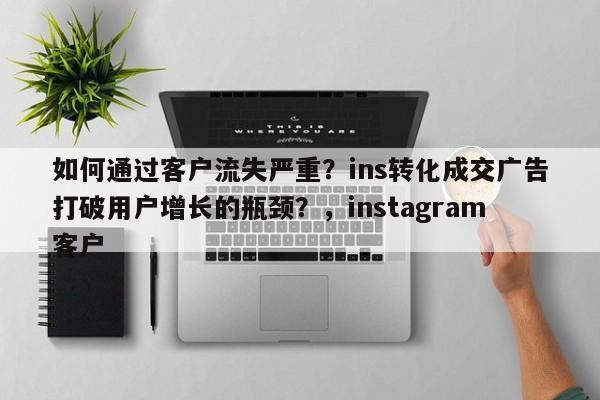 如何通过客户流失严重?ins转化成交广告打破用户增长的瓶颈?,instagram客户