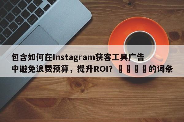包含如何在Instagram获客工具广告中避免浪费预算，提升ROI？📌的词条