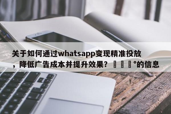 关于如何通过whatsapp变现精准投放，降低广告成本并提升效果？💰的信息