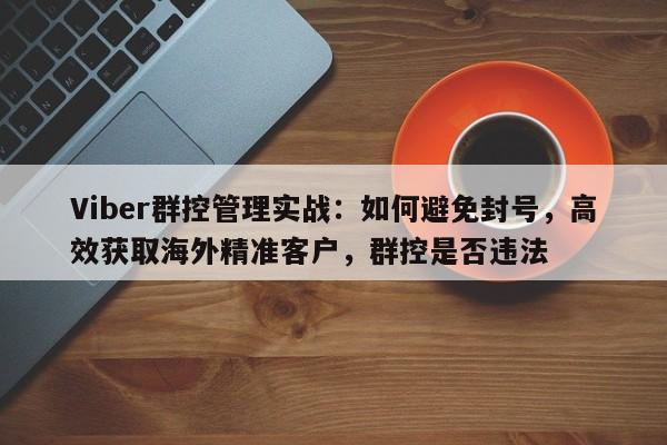 Viber群控管理实战：如何避免封号，高效获取海外精准客户，群控是否违法
