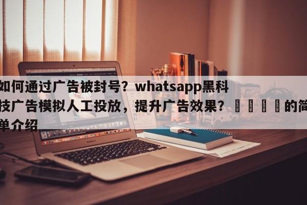 如何通过广告被封号？whatsapp黑科技广告模拟人工投放，提升广告效果？💡的简单介绍