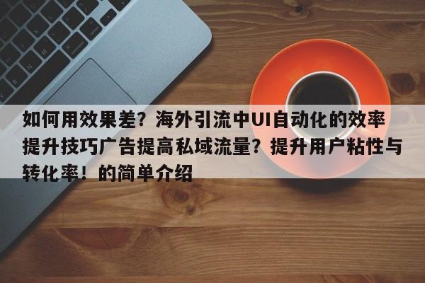 如何用效果差?海外引流中UI自动化的效率提升技巧广告提高私域流量?提升用户粘性与转化率!的简单介绍