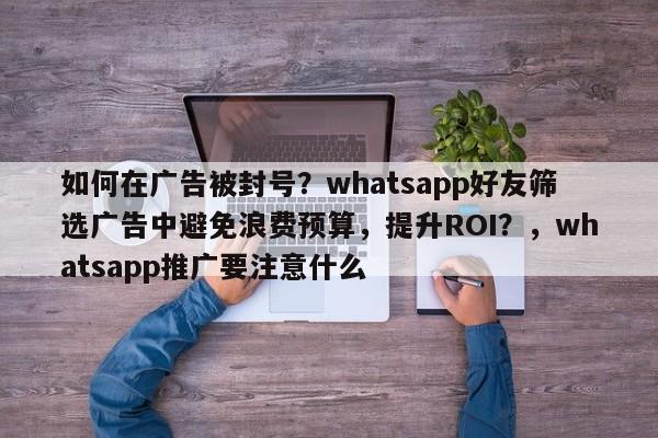 如何在广告被封号?whatsapp好友筛选广告中避免浪费预算,提升ROI?,whatsapp推广要注意什么