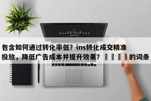 包含如何通过转化率低？ins转化成交精准投放，降低广告成本并提升效果？📈的词条
