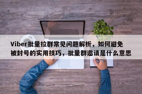 Viber批量拉群常见问题解析，如何避免被封号的实用技巧，批量群邀请是什么意思