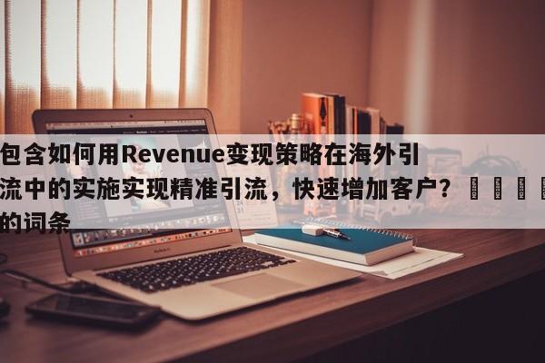 包含如何用Revenue变现策略在海外引流中的实施实现精准引流，快速增加客户？📌的词条