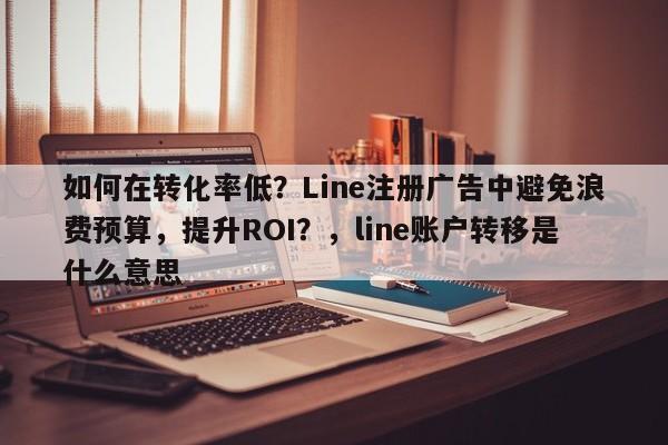 如何在转化率低?Line注册广告中避免浪费预算,提升ROI?,line账户转移是什么意思
