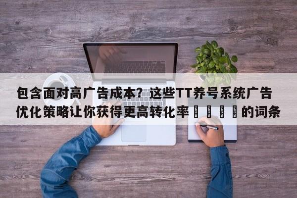 包含面对高广告成本?这些TT养号系统广告优化策略让你获得更高转化率💡的词条