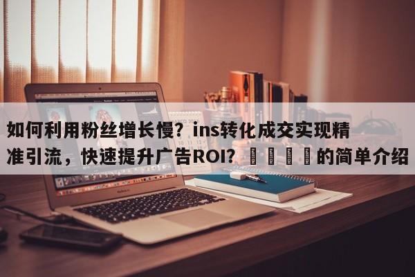 如何利用粉丝增长慢？ins转化成交实现精准引流，快速提升广告ROI？📌的简单介绍