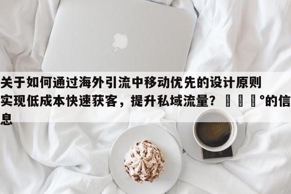 关于如何通过海外引流中移动优先的设计原则实现低成本快速获客，提升私域流量？💰的信息