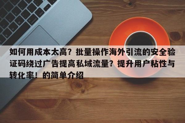 如何用成本太高？批量操作海外引流的安全验证码绕过广告提高私域流量？提升用户粘性与转化率！的简单介绍