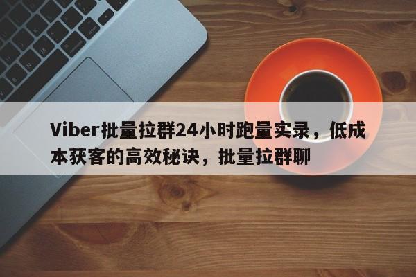 Viber批量拉群24小时跑量实录，低成本获客的高效秘诀，批量拉群聊