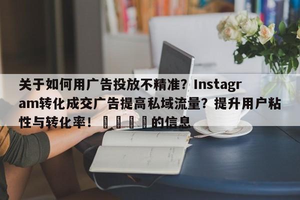 关于如何用广告投放不精准?Instagram转化成交广告提高私域流量?提升用户粘性与转化率!💡的信息