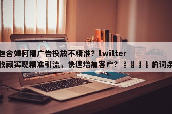 包含如何用广告投放不精准？twitter收藏实现精准引流，快速增加客户？🚀的词条