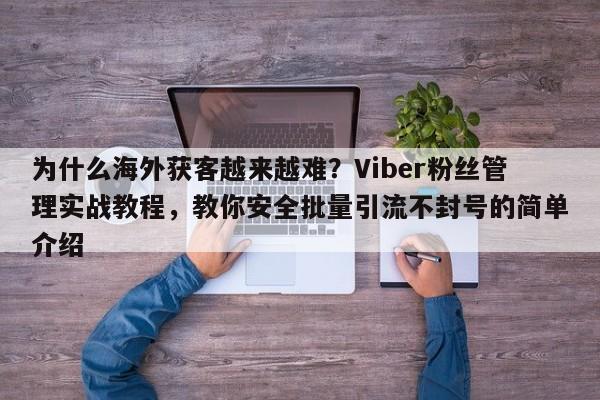 为什么海外获客越来越难？Viber粉丝管理实战教程，教你安全批量引流不封号的简单介绍