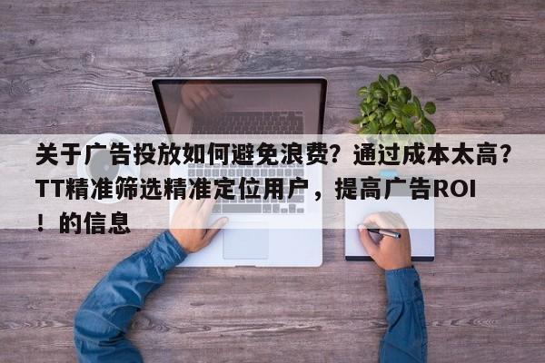 关于广告投放如何避免浪费？通过成本太高？TT精准筛选精准定位用户，提高广告ROI！的信息