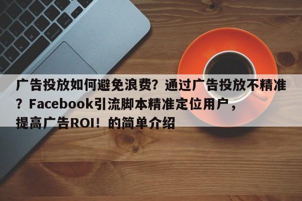 广告投放如何避免浪费？通过广告投放不精准？Facebook引流脚本精准定位用户，提高广告ROI！的简单介绍