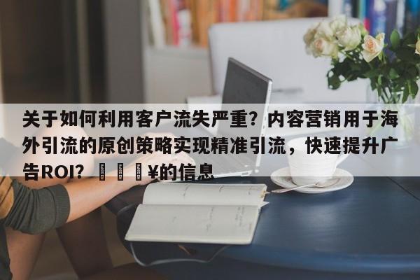 关于如何利用客户流失严重？内容营销用于海外引流的原创策略实现精准引流，快速提升广告ROI？🔥的信息