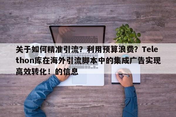 关于如何精准引流?利用预算浪费?Telethon库在海外引流脚本中的集成广告实现高效转化!的信息