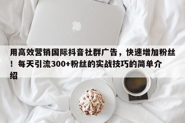 用高效营销国际抖音社群广告，快速增加粉丝！每天引流300+粉丝的实战技巧的简单介绍