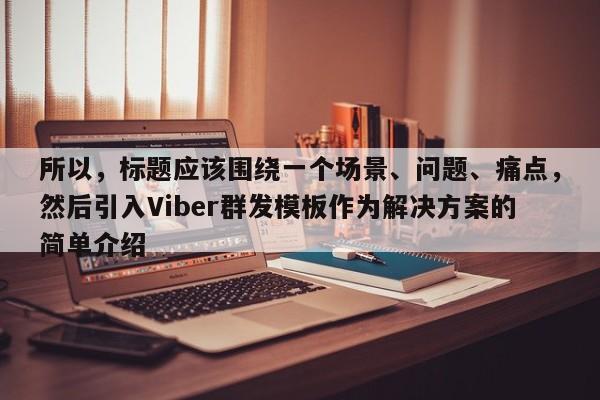 所以，标题应该围绕一个场景、问题、痛点，然后引入Viber群发模板作为解决方案的简单介绍