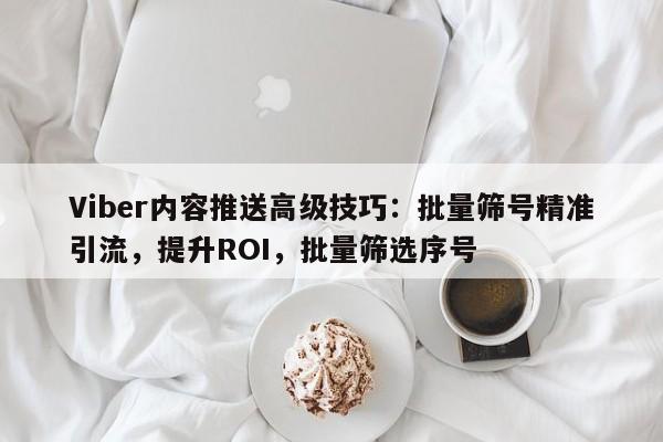Viber内容推送高级技巧：批量筛号精准引流，提升ROI，批量筛选序号