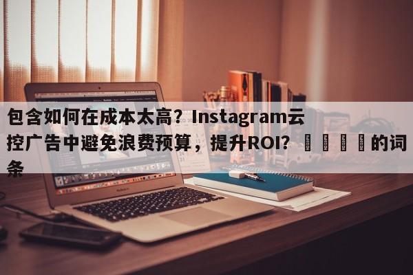 包含如何在成本太高？Instagram云控广告中避免浪费预算，提升ROI？💡的词条