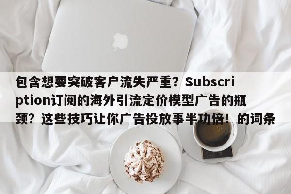 包含想要突破客户流失严重?Subscription订阅的海外引流定价模型广告的瓶颈?这些技巧让你广告投放事半功倍!的词条