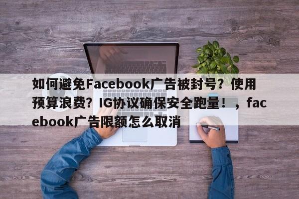 如何避免Facebook广告被封号?使用预算浪费?IG协议确保安全跑量!,facebook广告限额怎么取消