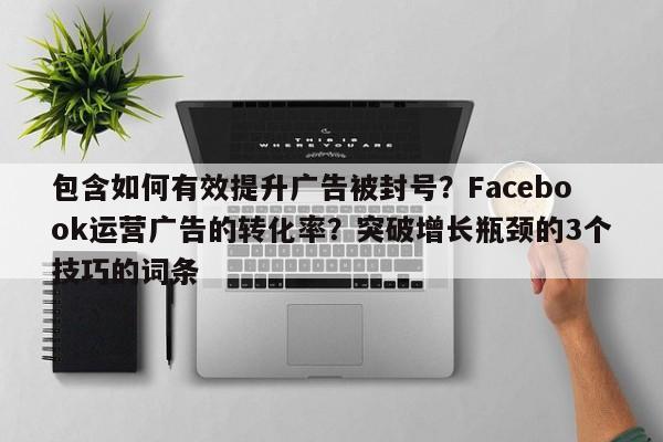 包含如何有效提升广告被封号?Facebook运营广告的转化率?突破增长瓶颈的3个技巧的词条