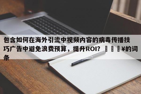 包含如何在海外引流中视频内容的病毒传播技巧广告中避免浪费预算，提升ROI？🔥的词条