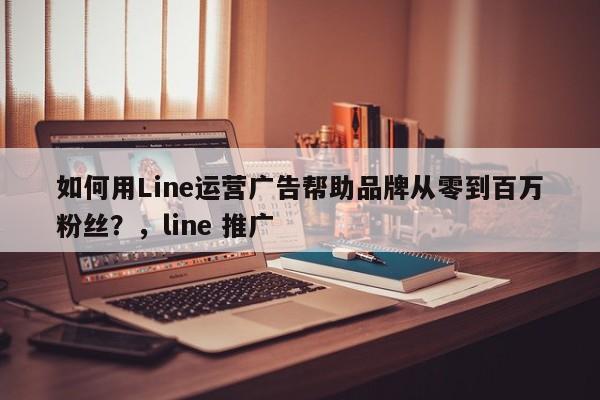 如何用Line运营广告帮助品牌从零到百万粉丝?,line 推广