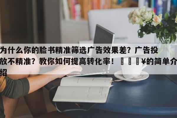 为什么你的脸书精准筛选广告效果差?广告投放不精准?教你如何提高转化率!🔥的简单介绍