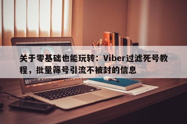 关于零基础也能玩转：Viber过滤死号教程，批量筛号引流不被封的信息