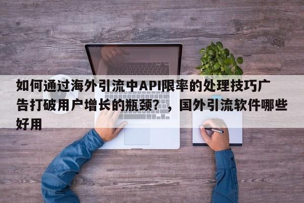 如何通过海外引流中API限率的处理技巧广告打破用户增长的瓶颈？，国外引流软件哪些好用
