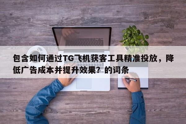 包含如何通过TG飞机获客工具精准投放，降低广告成本并提升效果？的词条