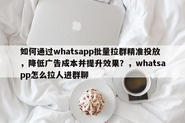 如何通过whatsapp批量拉群精准投放，降低广告成本并提升效果？，whatsapp怎么拉人进群聊