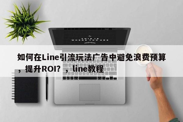 如何在Line引流玩法广告中避免浪费预算，提升ROI？，line教程