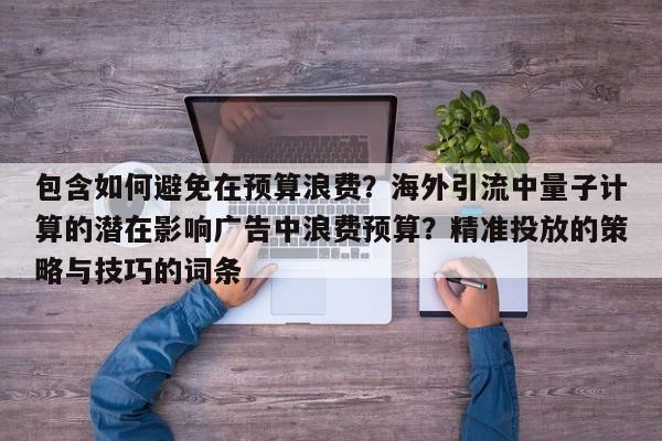 包含如何避免在预算浪费？海外引流中量子计算的潜在影响广告中浪费预算？精准投放的策略与技巧的词条
