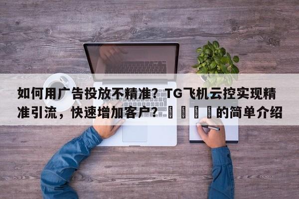 如何用广告投放不精准？TG飞机云控实现精准引流，快速增加客户？🚀的简单介绍