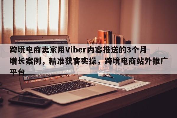 跨境电商卖家用Viber内容推送的3个月增长案例，精准获客实操，跨境电商站外推广平台