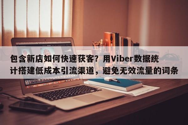 包含新店如何快速获客？用Viber数据统计搭建低成本引流渠道，避免无效流量的词条