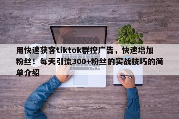 用快速获客tiktok群控广告，快速增加粉丝！每天引流300+粉丝的实战技巧的简单介绍